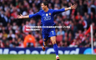 九游体育官方入口_电竞虎啸震彻赛场 RNG惊魂翻盘谱写新章 LPL季后赛热潮直逼NBA