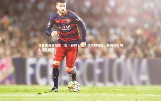 【九游体育登录入口】洛杉矶高层坦言，签下孙兴慜是一次大胆冒险，其赛场影响力堪比梅西
