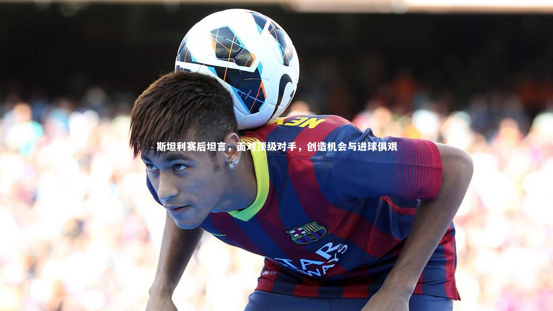 九游体育官网：斯坦利赛后坦言，面对顶级对手，创造机会与进球俱艰-第2张图片-九游体育
